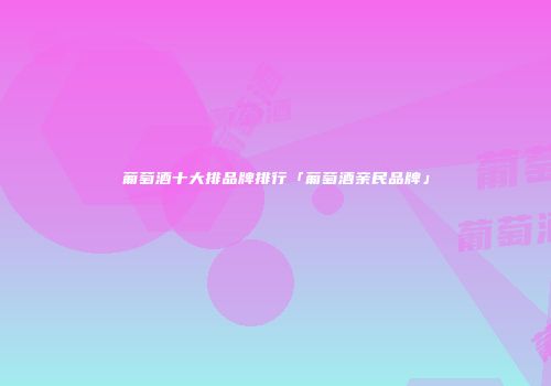 葡萄酒十大排品牌排行「葡萄酒亲民品牌」