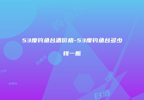 53度钓鱼台酒价格-53度钓鱼台多少钱一瓶