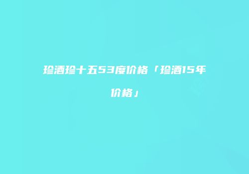 珍酒珍十五53度价格「珍酒15年价格」