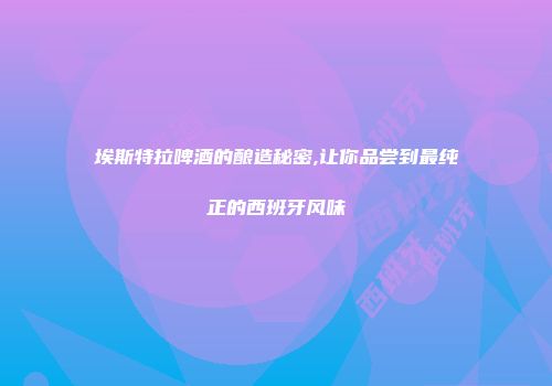 埃斯特拉啤酒的酿造秘密,让你品尝到最纯正的西班牙风味