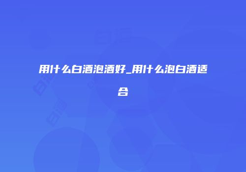 用什么白酒泡酒好_用什么泡白酒适合