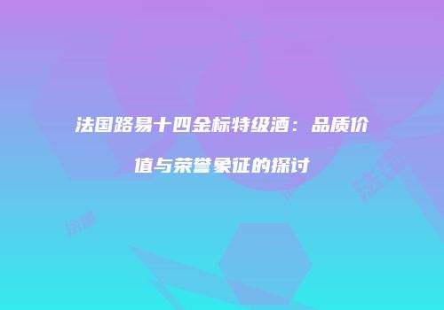 法国路易十四金标特级酒：品质价值与荣誉象征的探讨