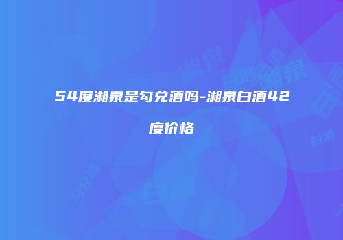 54度湘泉是勾兑酒吗-湘泉白酒42度价格