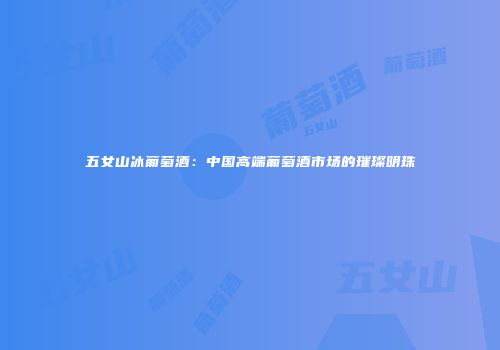 五女山冰葡萄酒：中国高端葡萄酒市场的璀璨明珠