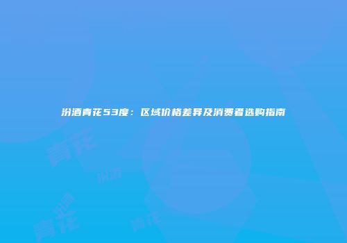 汾酒青花53度：区域价格差异及消费者选购指南