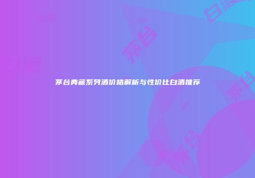 茅台典藏系列酒价格解析与性价比白酒推荐