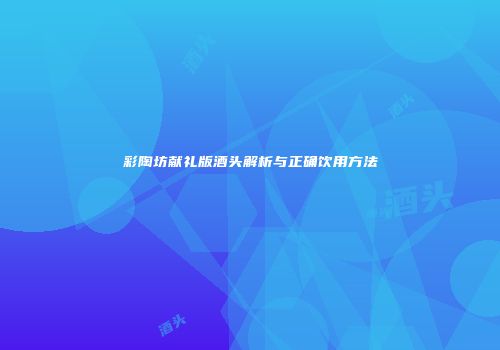 彩陶坊献礼版酒头解析与正确饮用方法