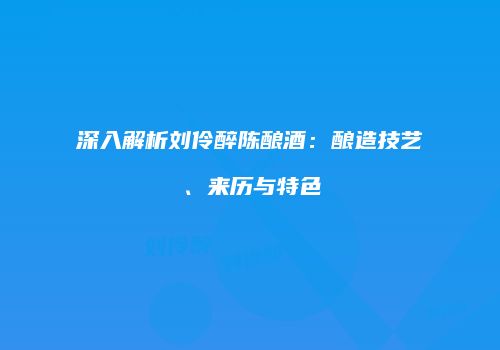 深入解析刘伶醉陈酿酒：酿造技艺、来历与特色