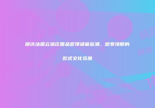 探访法国云塔庄园品尝顶级葡萄酒，感受浓郁的欧式文化氛围