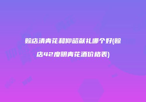 赊店清青花和仰韶献礼哪个好(赊店42度明青花酒价格表)