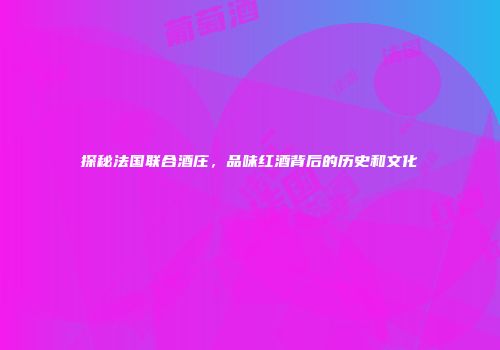 探秘法国联合酒庄，品味红酒背后的历史和文化