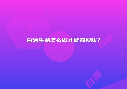 白酒生意怎么做才能赚到钱？