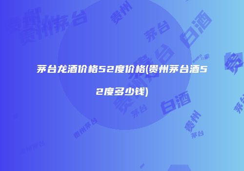 茅台龙酒价格52度价格(贵州茅台酒52度多少钱)
