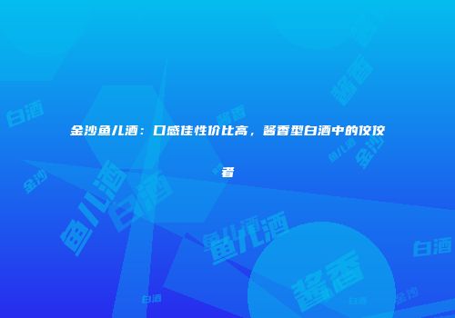 金沙鱼儿酒：口感佳性价比高，酱香型白酒中的佼佼者