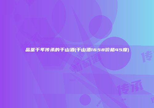 品鉴千年传承的千山酒(千山酒1658价格45度)