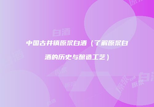 中国古井镇原浆白酒（了解原浆白酒的历史与酿造工艺）