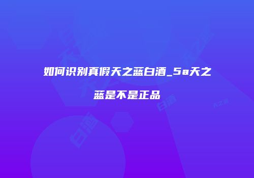 如何识别真假天之蓝白酒_5a天之蓝是不是正品