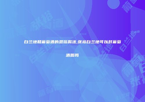 白兰地和葡萄酒的混搭喝法,张裕白兰地可以对葡萄酒喝吗