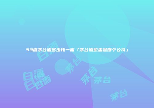 53度茅台酒多少钱一瓶「茅台酒瓶盖是哪个公司」