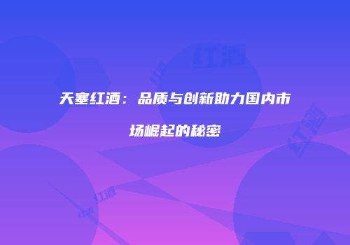 天塞红酒：品质与创新助力国内市场崛起的秘密