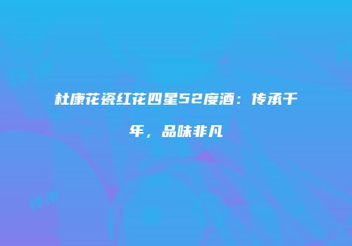 杜康花瓷红花四星52度酒：传承千年，品味非凡