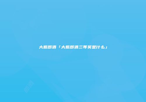 大瓶郎酒「大瓶郎酒三等奖是什么」