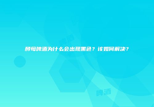 酵母啤酒为什么会出现黑色？该如何解决？