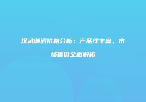 汉武御酒价格分析：产品线丰富，市场售价全面解析