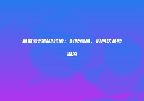 金盛豪玛咖啡啤酒：创新融合，时尚饮品新潮流