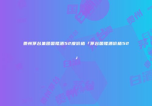 贵州茅台集团国隆酒52度价格「茅台国隆酒价格52」