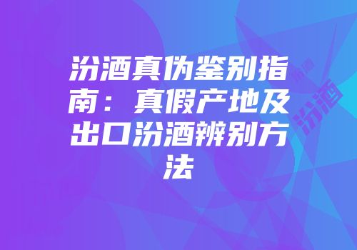 汾酒真伪鉴别指南：真假产地及出口汾酒辨别方法