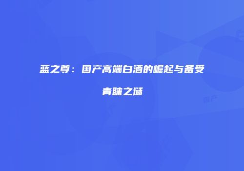 蓝之尊：国产高端白酒的崛起与备受青睐之谜