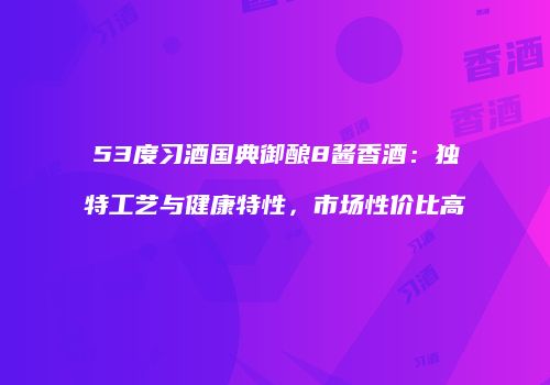 53度习酒国典御酿8酱香酒：独特工艺与健康特性，市场性价比高