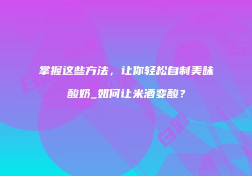 掌握这些方法，让你轻松自制美味酸奶_如何让米酒变酸？