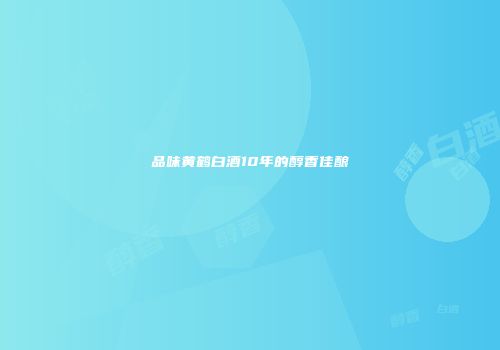 品味黄鹤白酒10年的醇香佳酿