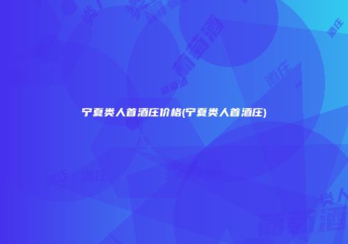宁夏类人首酒庄价格(宁夏类人首酒庄)