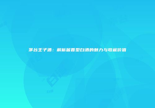 茅台王子酒：解析酱香型白酒的魅力与收藏价值