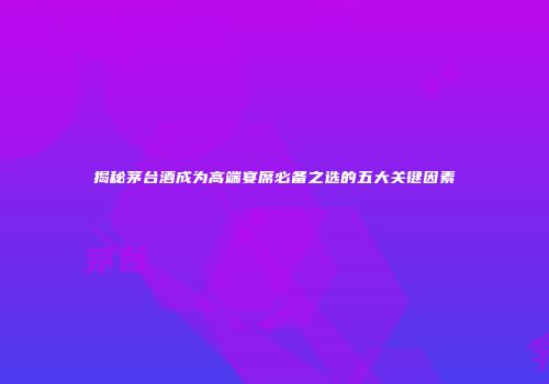 揭秘茅台酒成为高端宴席必备之选的五大关键因素