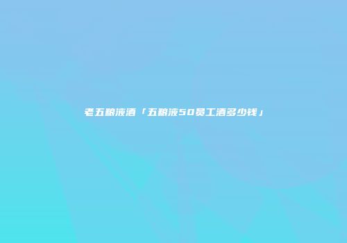 老五粮液酒「五粮液50员工酒多少钱」