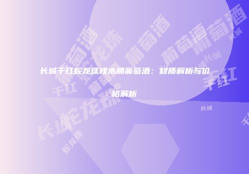 长城干红蛇龙珠橡木桶葡萄酒：材质解析与价格解析