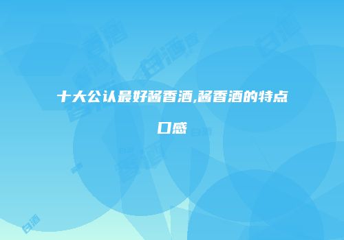 十大公认最好酱香酒,酱香酒的特点口感