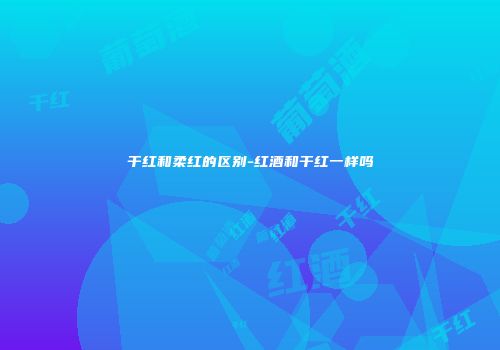 干红和柔红的区别-红酒和干红一样吗