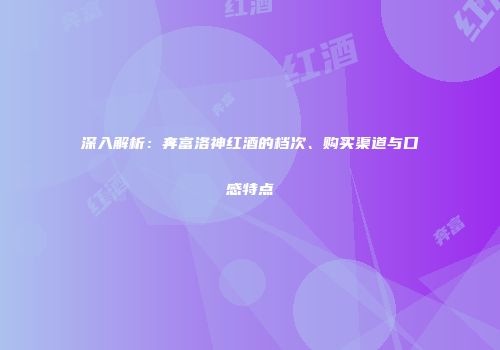 深入解析：奔富洛神红酒的档次、购买渠道与口感特点