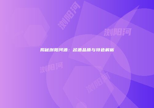 揭秘浏阳河酒：名酒品质与特色解析