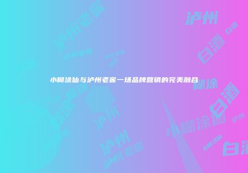 小糊涂仙与泸州老窖一场品牌营销的完美融合