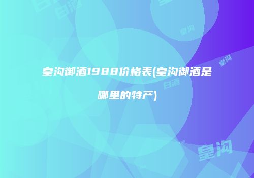 皇沟御酒1988价格表(皇沟御酒是哪里的特产)