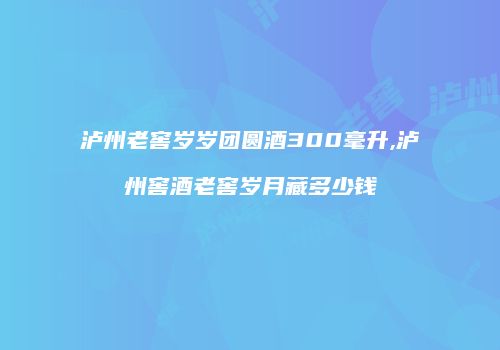 泸州老窖岁岁团圆酒300毫升,泸州窖酒老窖岁月藏多少钱