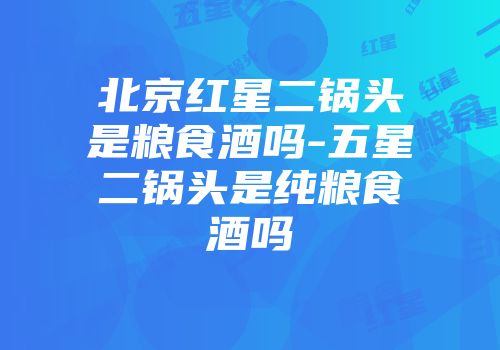 北京红星二锅头是粮食酒吗-五星二锅头是纯粮食酒吗