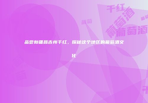 品尝新疆昌吉州干红，探秘这个地区的葡萄酒文化