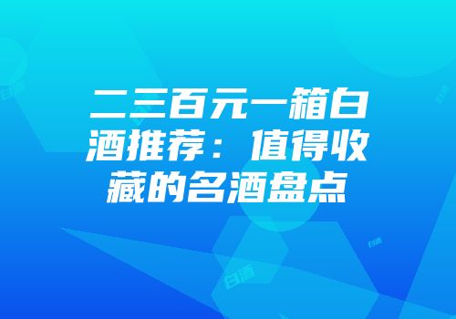 二三百元一箱白酒推荐：值得收藏的名酒盘点